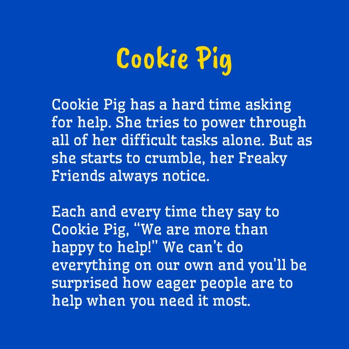 Yellow and white text on a blue background that reads,

"Cookie Pig
Cookie Pig has a hard time asking for help. She tries to power through all of her difficult tasks alone. But as she starts to crumble, her Freaky Friends always notice. 

Each and every time they say to Cookie Pig, “We are more than happy to help!” We can’t do everything on our own and you’ll be surprised how eager people are to help when you need it most."