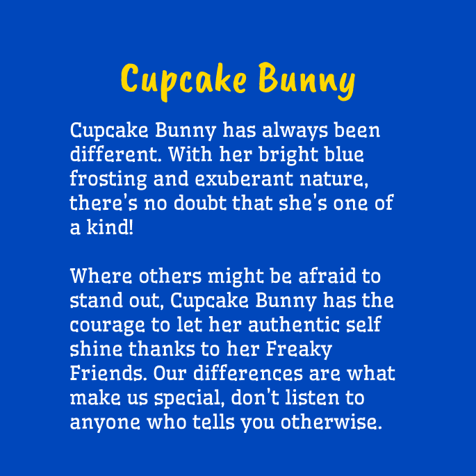 Yellow and white text on a blue background that reads,

"Cupcake Bunny
Cupcake Bunny has always been different. With her bright blue frosting and exuberant nature, there's no doubt that she's one of a kind!

Where others might be afraid to stand out, Cupcake Bunny has the courage to let her authentic self shine thanks to her Freaky Friends. Our differences are what make us special, don't listen to anyone who tells you otherwise."