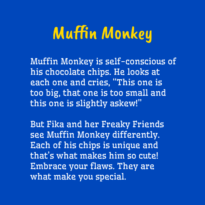 Yellow and white text on a blue background that reads,

"Muffin Monkey
Muffin Monkey is self-conscious of his chocolate chips. He looks at each one and cries, 'This one is too big, that one is too small and this one is slightly askew'

But Fika and her Freaky Friends see Muffin Monkey differently. Each of his chips is unique and that's what makes him so cute! Embrace your flaws. They are what make you special."